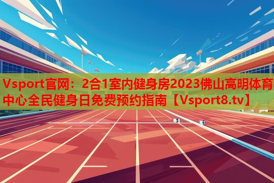 2合1室內健身房2023佛山高明體育中心全民健身日免費預約指南